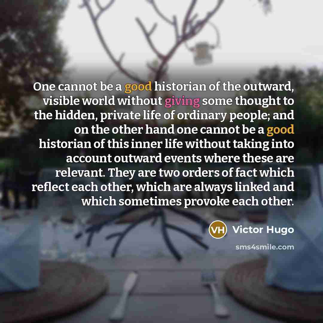 “One cannot be a good historian of the outward, visible world without giving some thought to the hidden, private life of ordinary people; and on the other hand one cannot be a good historian of this inner life without taking into account outward events where these are relevant. They are two orders…” quote by Victor Hugo