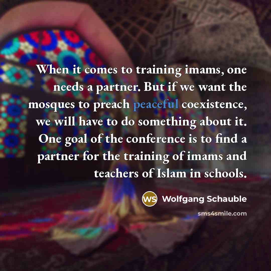 “When it comes to training imams, one needs a partner. But if we want the mosques to preach peaceful coexistence, we will have to do something about it. One goal of the conference is to find a partner for the training of imams and teachers of Islam in schools.” quote by Wolfgang Schauble