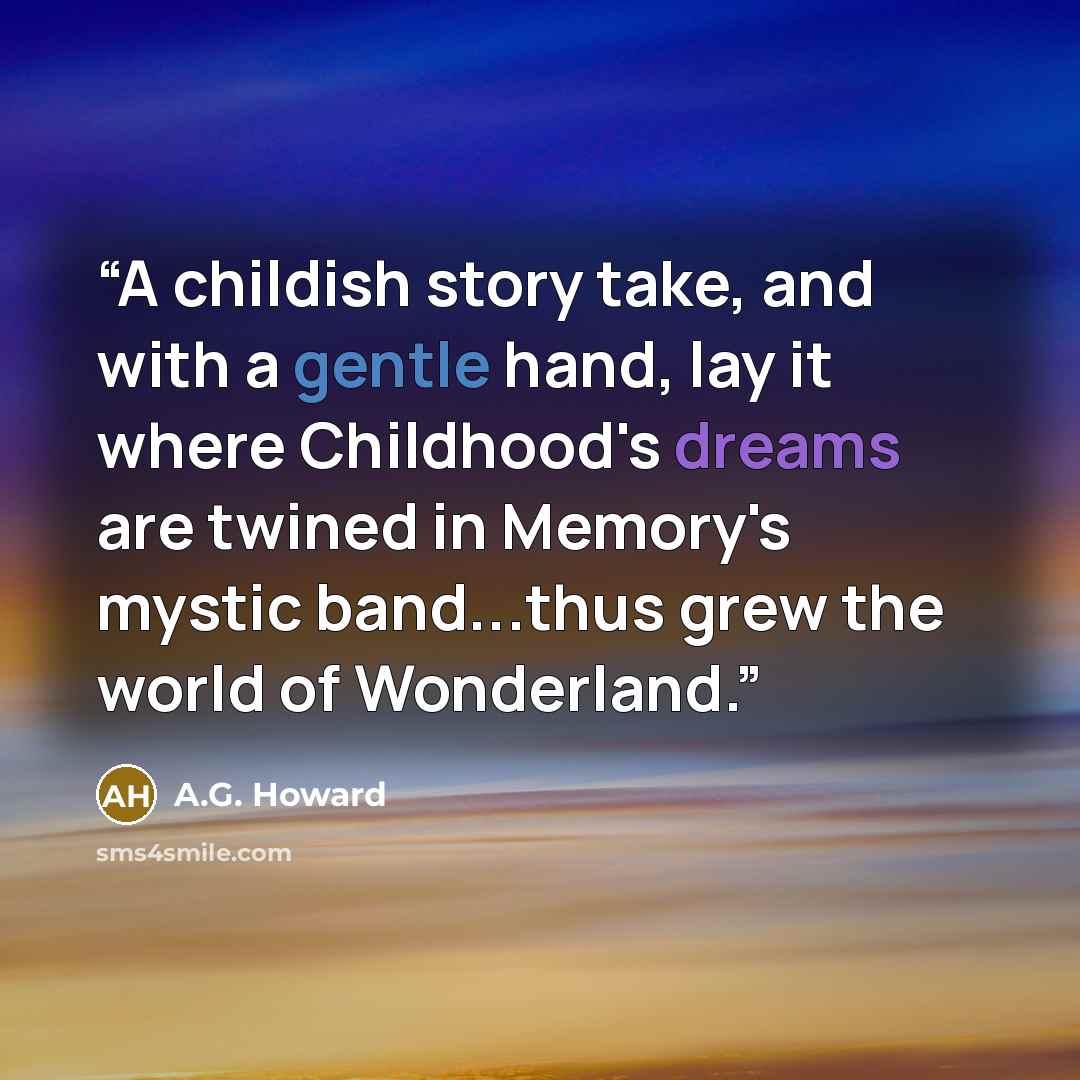 “A childish story take, and with a gentle hand, lay it where Childhood's dreams are twined in Memory's mystic band...thus grew the world of Wonderland.” quote by A.G. Howard