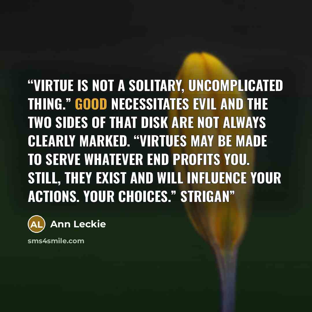 “Virtue is not a solitary, uncomplicated thing.” Good necessitates evil and the two sides of that disk are not always clearly marked. “Virtues may be made to serve whatever end profits you. Still, they exist and will influence your actions. Your choices.” Strigan” quote by Ann Leckie