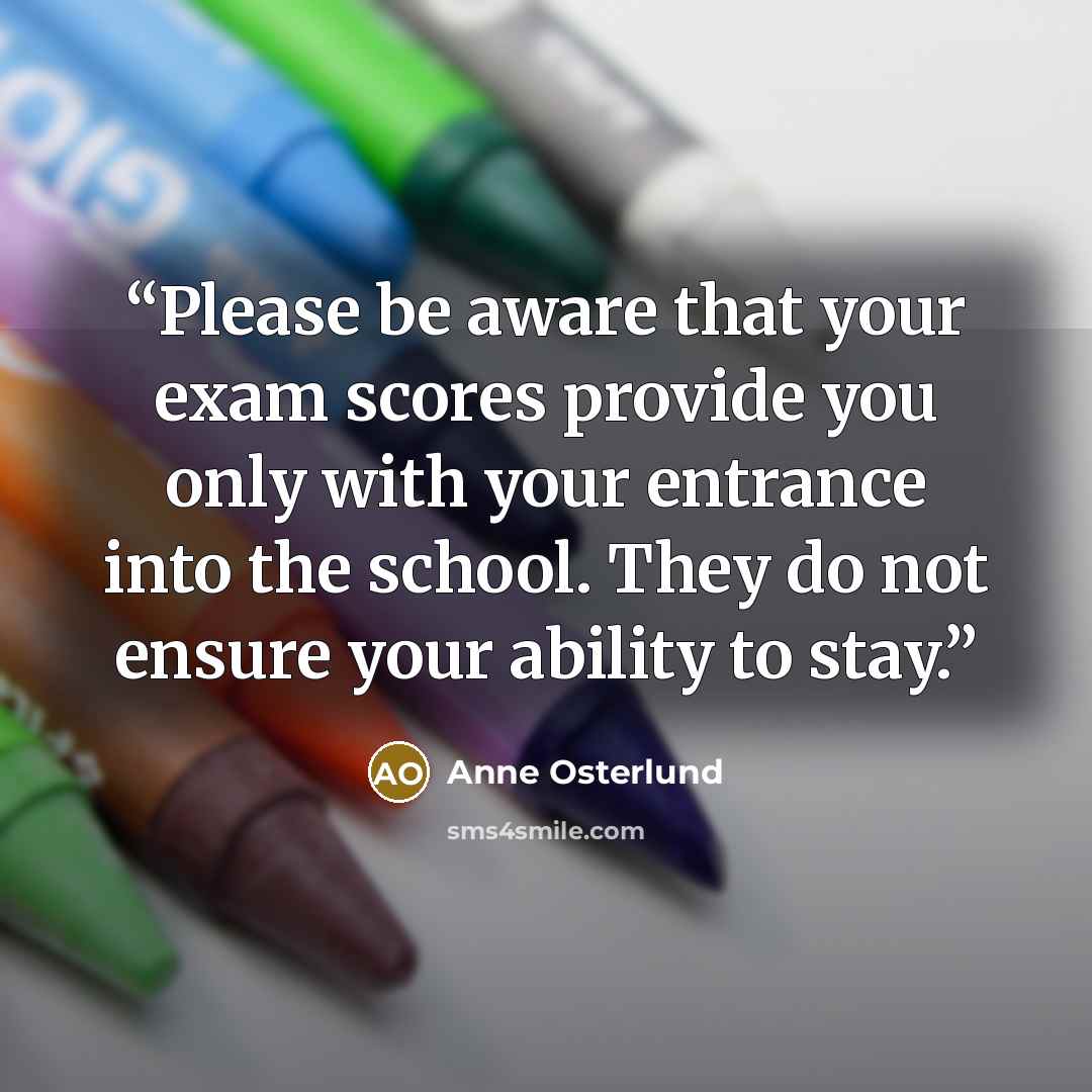 “Please be aware that your exam scores provide you only with your entrance into the school. They do not ensure your ability to stay.” quote by Anne Osterlund