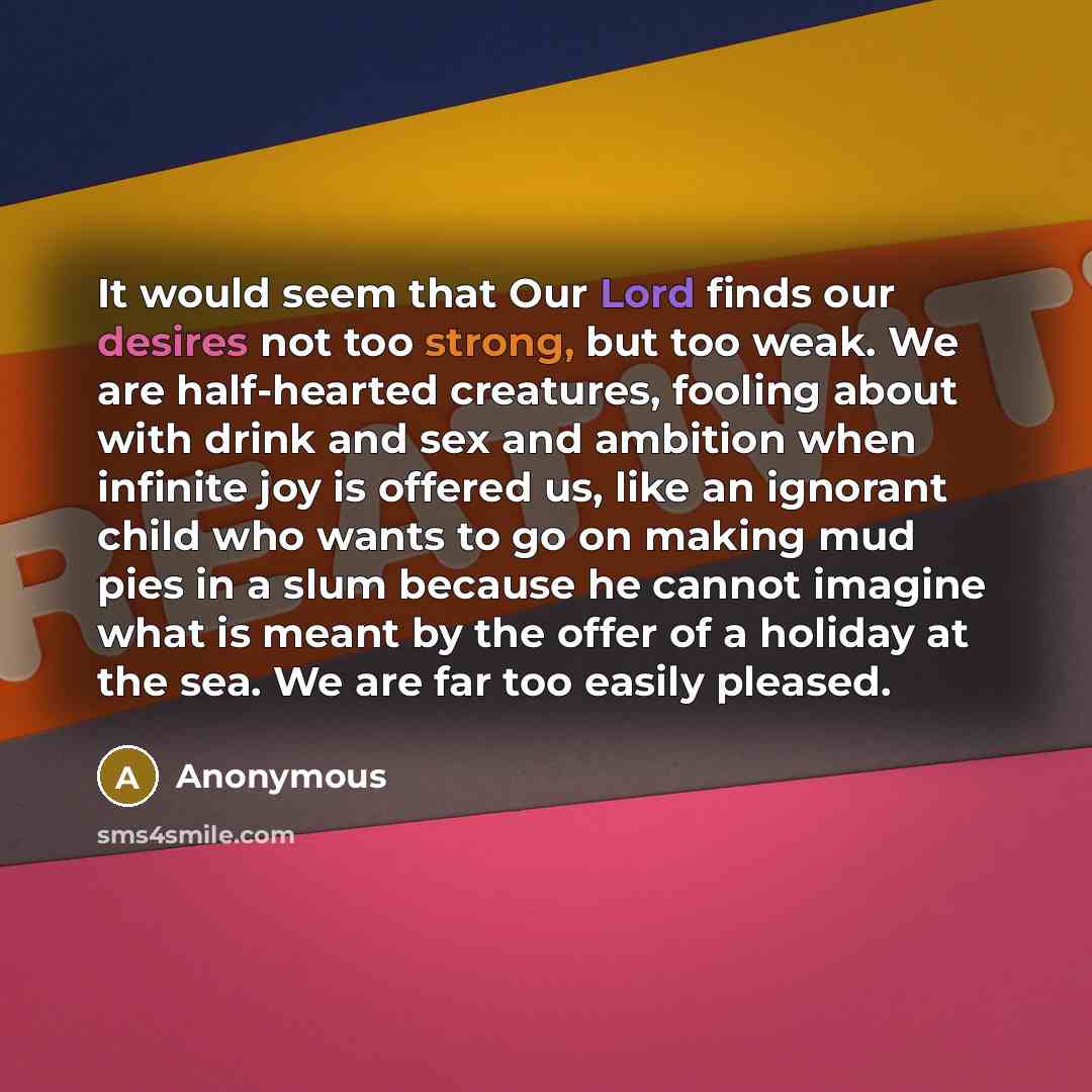“It would seem that Our Lord finds our desires not too strong, but too weak. We are half-hearted creatures, fooling about with drink and sex and ambition when infinite joy is offered us, like an ignorant child who wants to go on making mud pies in a slum because he cannot imagine what is meant by…” quote by Anonymous