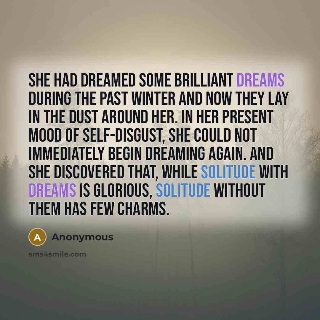 “She had dreamed some brilliant dreams during the past winter and now they lay in the dust around her. In her present mood of self-disgust, she could not immediately begin dreaming again. And she discovered that, while solitude with dreams is glorious, solitude without them has few charms.” quote by Anonymous