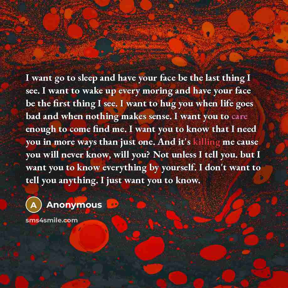 “I want go to sleep and have your face be the last thing I see. I want to wake up every moring and have your face be the first thing I see. I want to hug you when life goes bad and when nothing makes sense. I want you to care enough to come find me. I want you to know that I need you in more ways…” quote by Anonymous