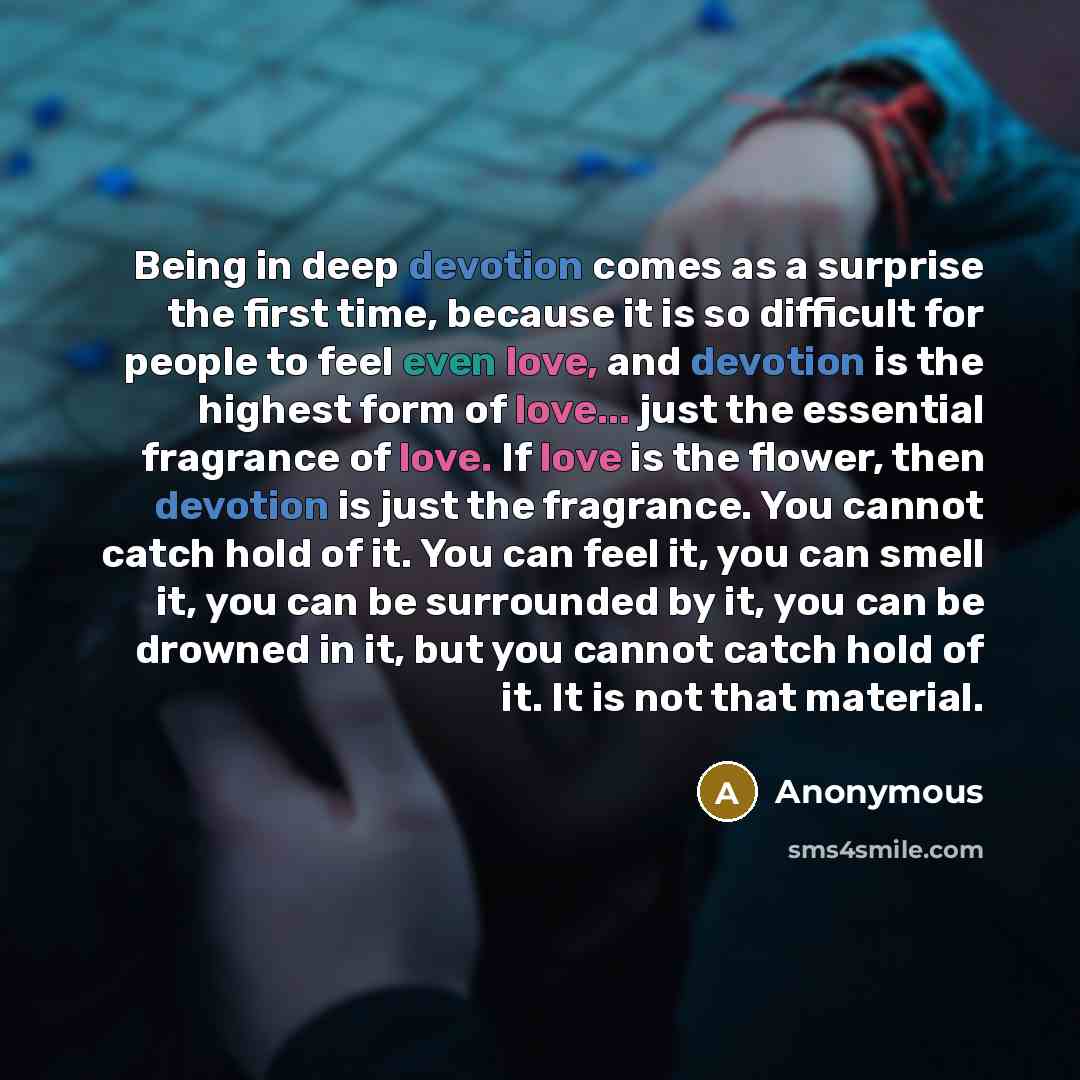 “Being in deep devotion comes as a surprise the first time, because it is so difficult for people to feel even love, and devotion is the highest form of love... just the essential fragrance of love. If love is the flower, then devotion is just the fragrance. You cannot catch hold of it. You can…” quote by Anonymous