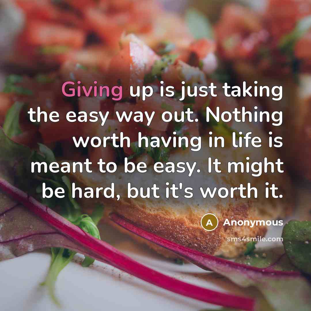 “Giving up is just taking the easy way out. Nothing worth having in life is meant to be easy. It might be hard, but it's worth it.” quote by Anonymous