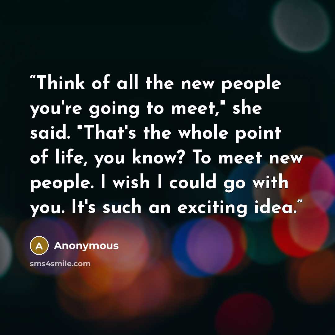 “Think of all the new people you're going to meet," she said. "That's the whole point of life, you know? To meet new people. I wish I could go with you. It's such an exciting idea.” quote by Anonymous