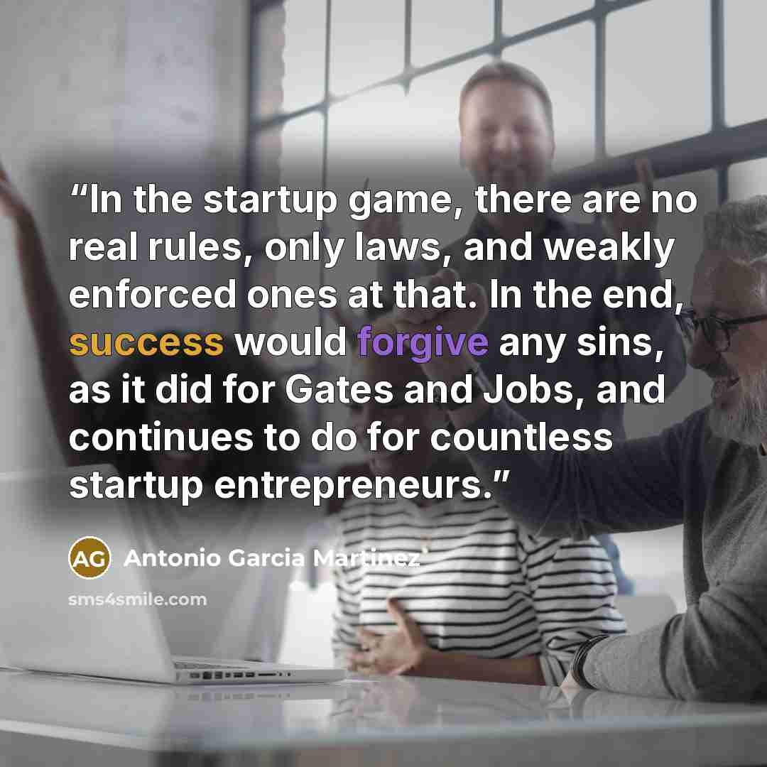 “In the startup game, there are no real rules, only laws, and weakly enforced ones at that. In the end, success would forgive any sins, as it did for Gates and Jobs, and continues to do for countless startup entrepreneurs.” quote by Antonio Garcia Martinez