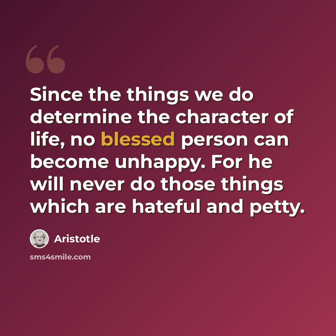 “Since the things we do determine the character of life, no blessed person can become unhappy. For he will never do those things which are hateful and petty.” quote by Aristotle