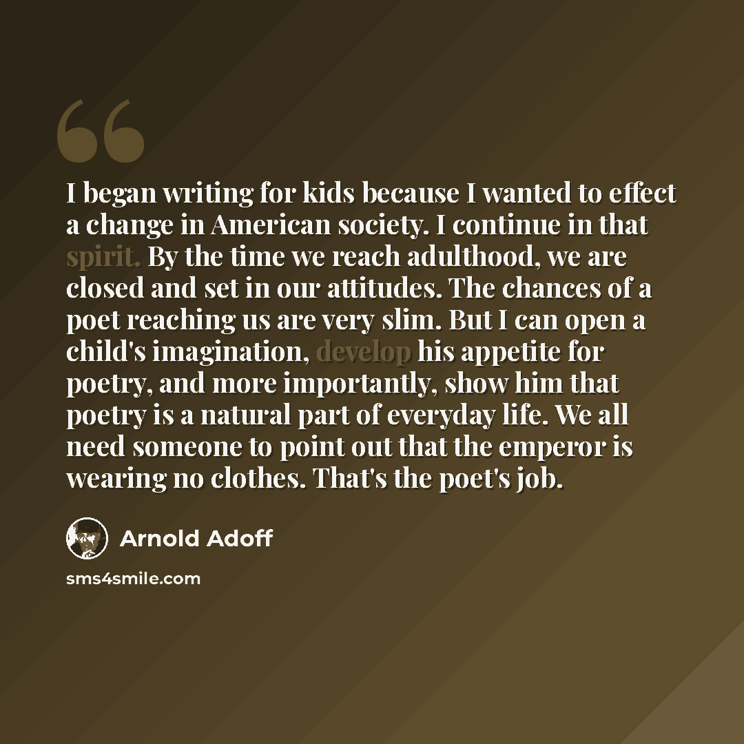 “I began writing for kids because I wanted to effect a change in American society. I continue in that spirit. By the time we reach adulthood, we are closed and set in our attitudes. The chances of a poet reaching us are very slim. But I can open a child's imagination, develop his appetite for…” quote by Arnold Adoff