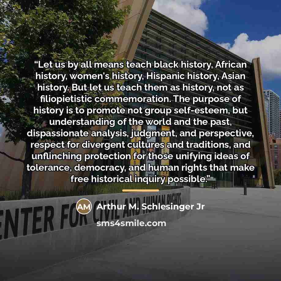 “Let us by all means teach black history, African history, women's history, Hispanic history, Asian history. But let us teach them as history, not as filiopietistic commemoration. The purpose of history is to promote not group self-esteem, but understanding of the world and the past, dispassionate…” quote by Arthur M. Schlesinger Jr