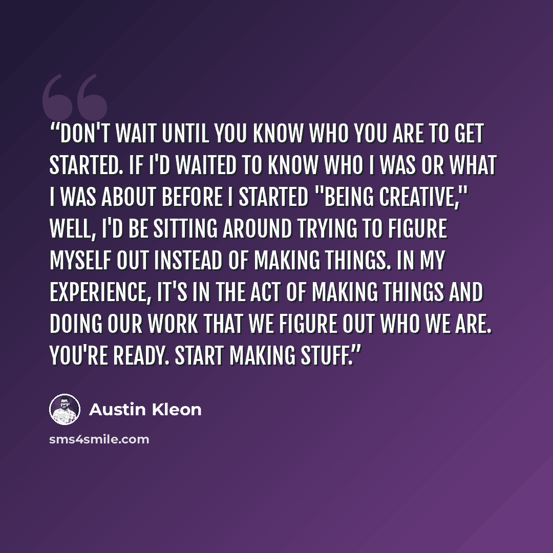“Don't wait until you know who you are to get started. If I'd waited to know who I was or what I was about before I started "being creative," well, I'd be sitting around trying to figure myself out instead of making things. In my experience, it's in the act of making things and doing our work that…” quote by Austin Kleon