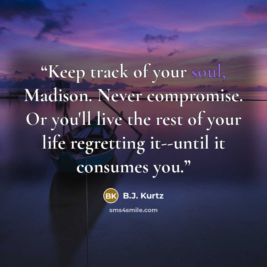 “Keep track of your soul, Madison. Never compromise. Or you'll live the rest of your life regretting it--until it consumes you.” quote by B.J. Kurtz