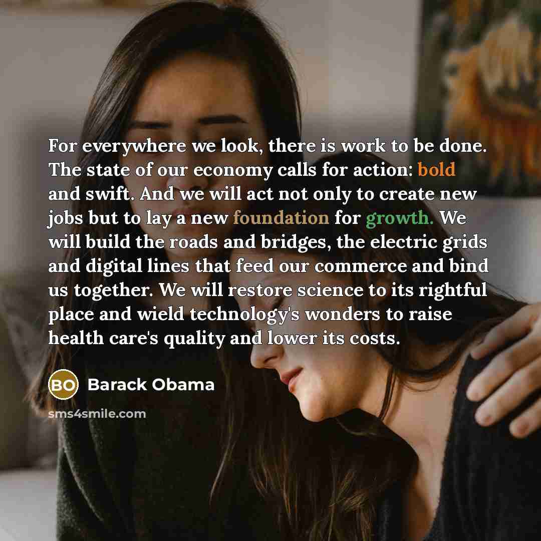 “For everywhere we look, there is work to be done. The state of our economy calls for action: bold and swift. And we will act not only to create new jobs but to lay a new foundation for growth. We will build the roads and bridges, the electric grids and digital lines that feed our commerce and bind…” quote by Barack Obama