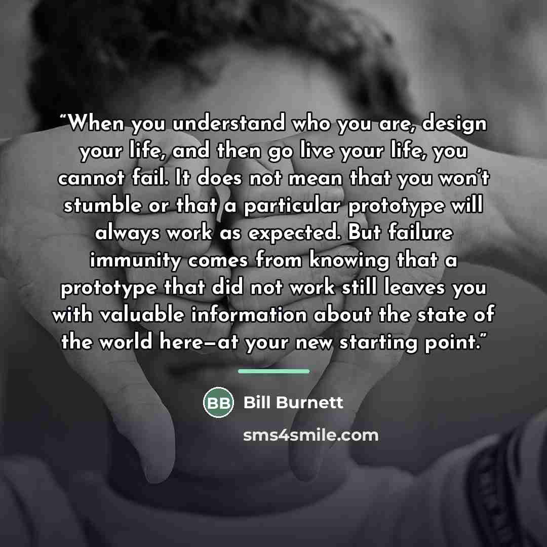 “When you understand who you are, design your life, and then go live your life, you cannot fail. It does not mean that you won’t stumble or that a particular prototype will always work as expected. But failure immunity comes from knowing that a prototype that did not work still leaves you with…” quote by Bill Burnett