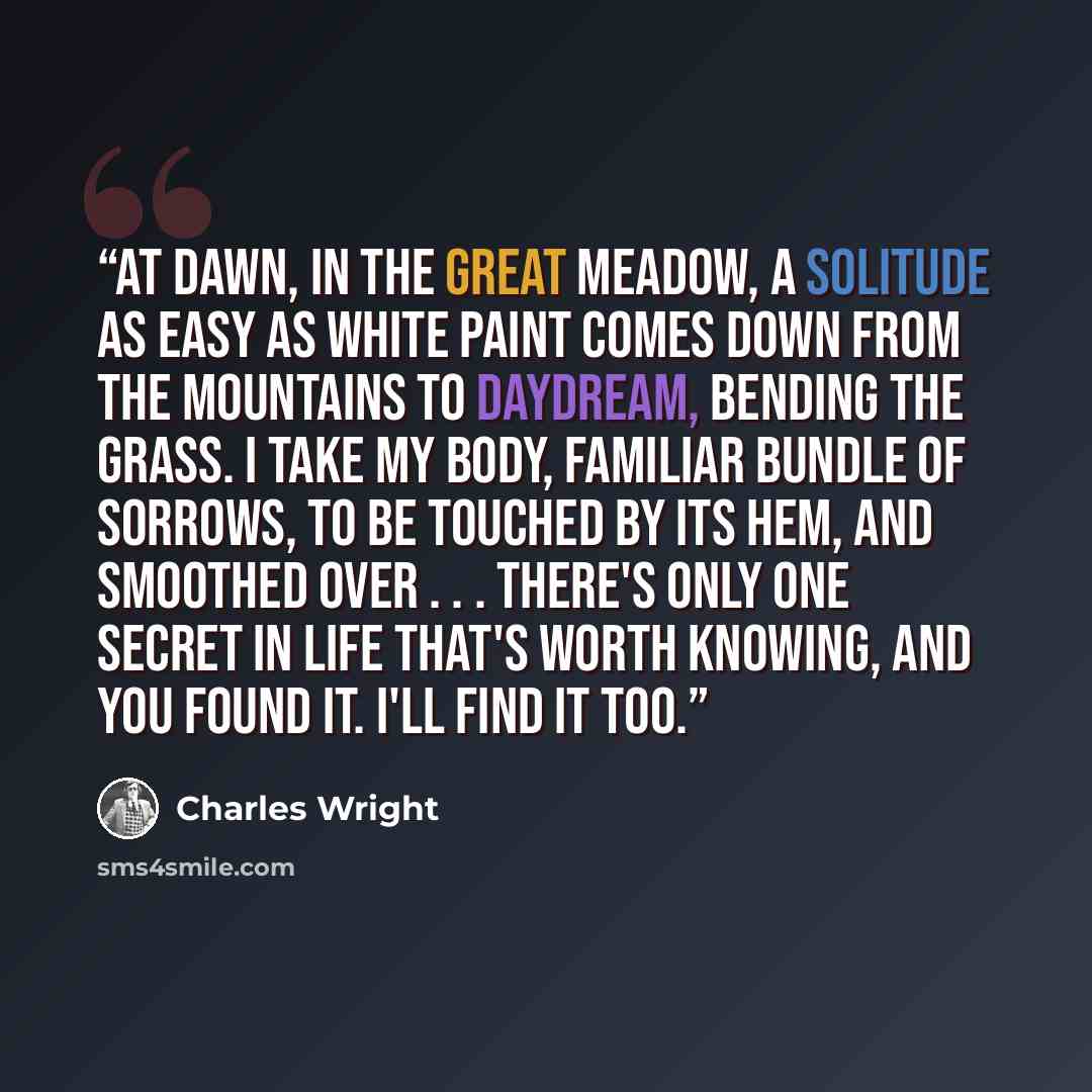 “At dawn, in the great meadow, a solitude As easy as white paint comes down from the mountains To daydream, bending the grass. I take my body, familiar bundle of sorrows, to be Touched by its hem, and smoothed over . . . There's only one secret in life that's worth knowing, And you found it. I'll…” quote by Charles Wright
