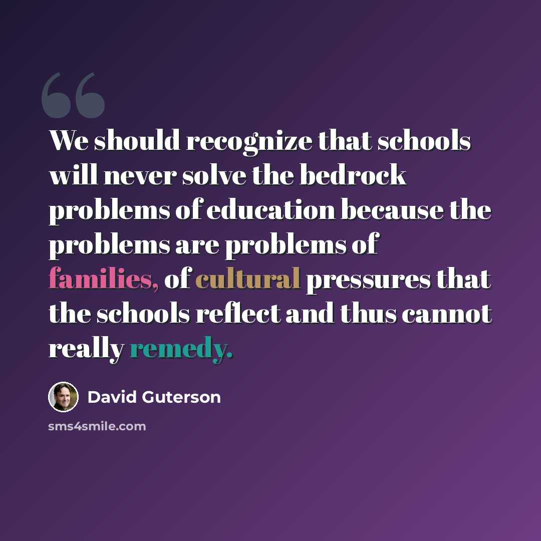 “We should recognize that schools will never solve the bedrock problems of education because the problems are problems of families, of cultural pressures that the schools reflect and thus cannot really remedy.” quote by David Guterson