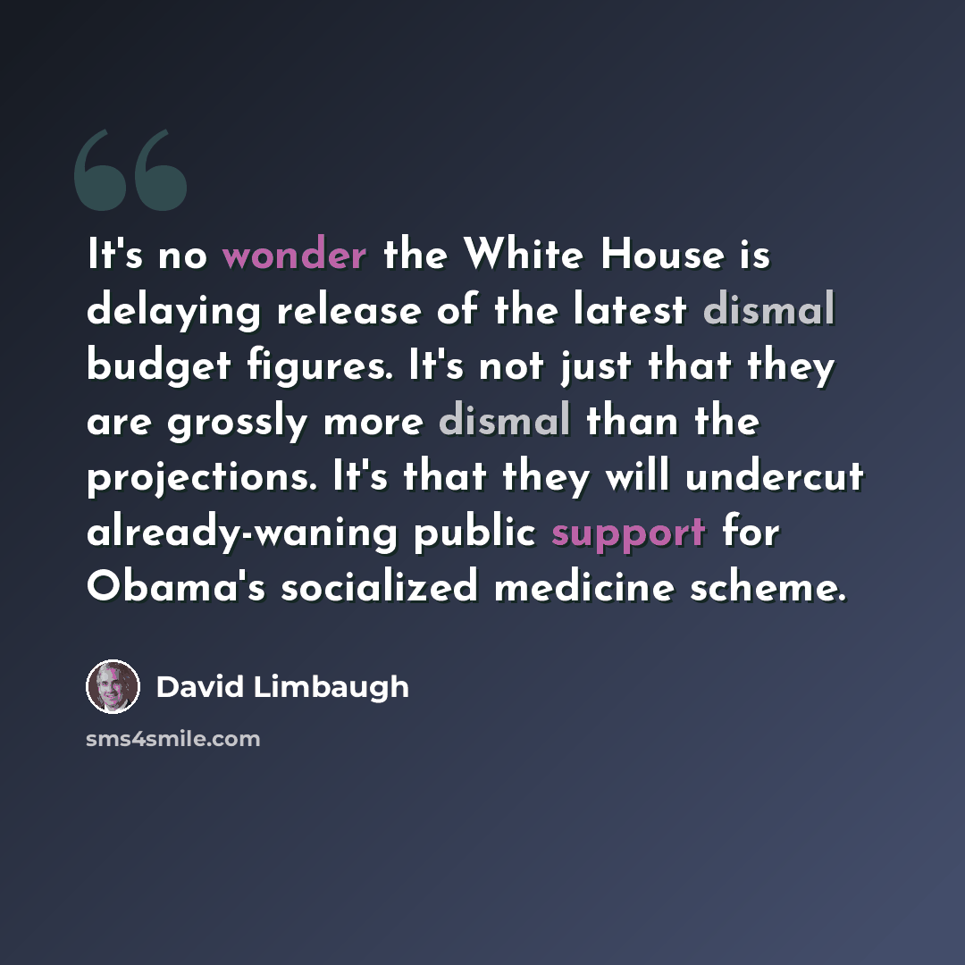 “It's no wonder the White House is delaying release of the latest dismal budget figures. It's not just that they are grossly more dismal than the projections. It's that they will undercut already-waning public support for Obama's socialized medicine scheme.” quote by David Limbaugh
