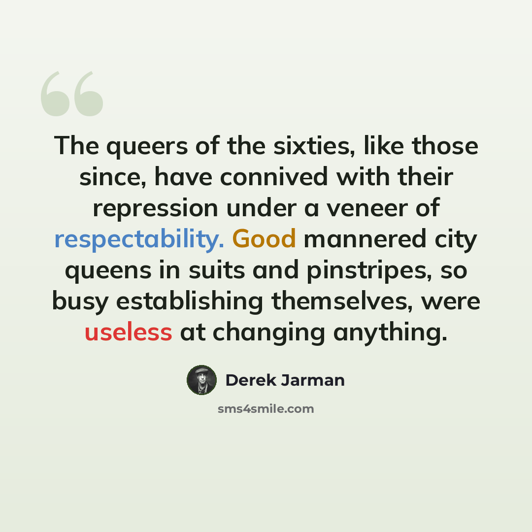 “The queers of the sixties, like those since, have connived with their repression under a veneer of respectability. Good mannered city queens in suits and pinstripes, so busy establishing themselves, were useless at changing anything.” quote by Derek Jarman