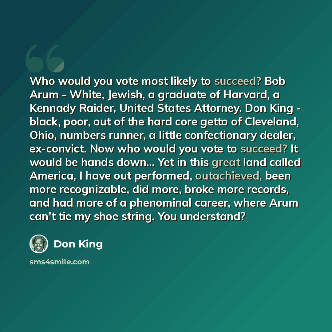 “Who would you vote most likely to succeed? Bob Arum - White, Jewish, a graduate of Harvard, a Kennady Raider, United States Attorney. Don King - black, poor, out of the hard core getto of Cleveland, Ohio, numbers runner, a little confectionary dealer, ex-convict. Now who would you vote to succeed?…” quote by Don King