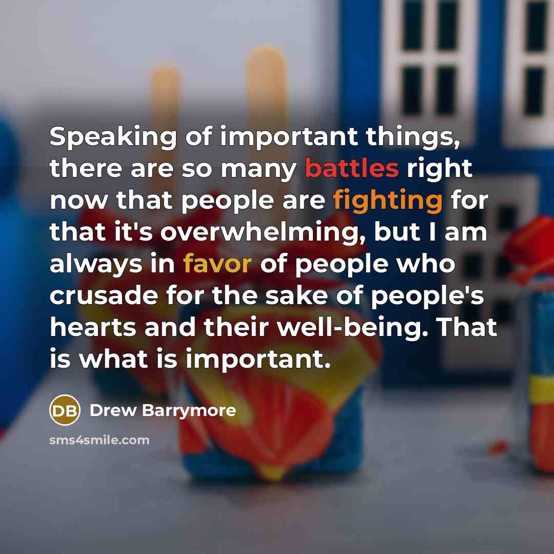 “Speaking of important things, there are so many battles right now that people are fighting for that it's overwhelming, but I am always in favor of people who crusade for the sake of people's hearts and their well-being. That is what is important.” quote by Drew Barrymore
