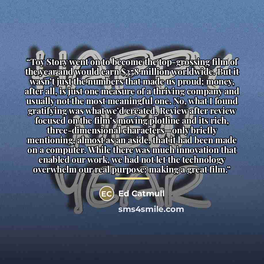 “Toy Story went on to become the top-grossing film of the year and would earn $358 million worldwide. But it wasn’t just the numbers that made us proud; money, after all, is just one measure of a thriving company and usually not the most meaningful one. No, what I found gratifying was what we’d…” quote by Ed Catmull