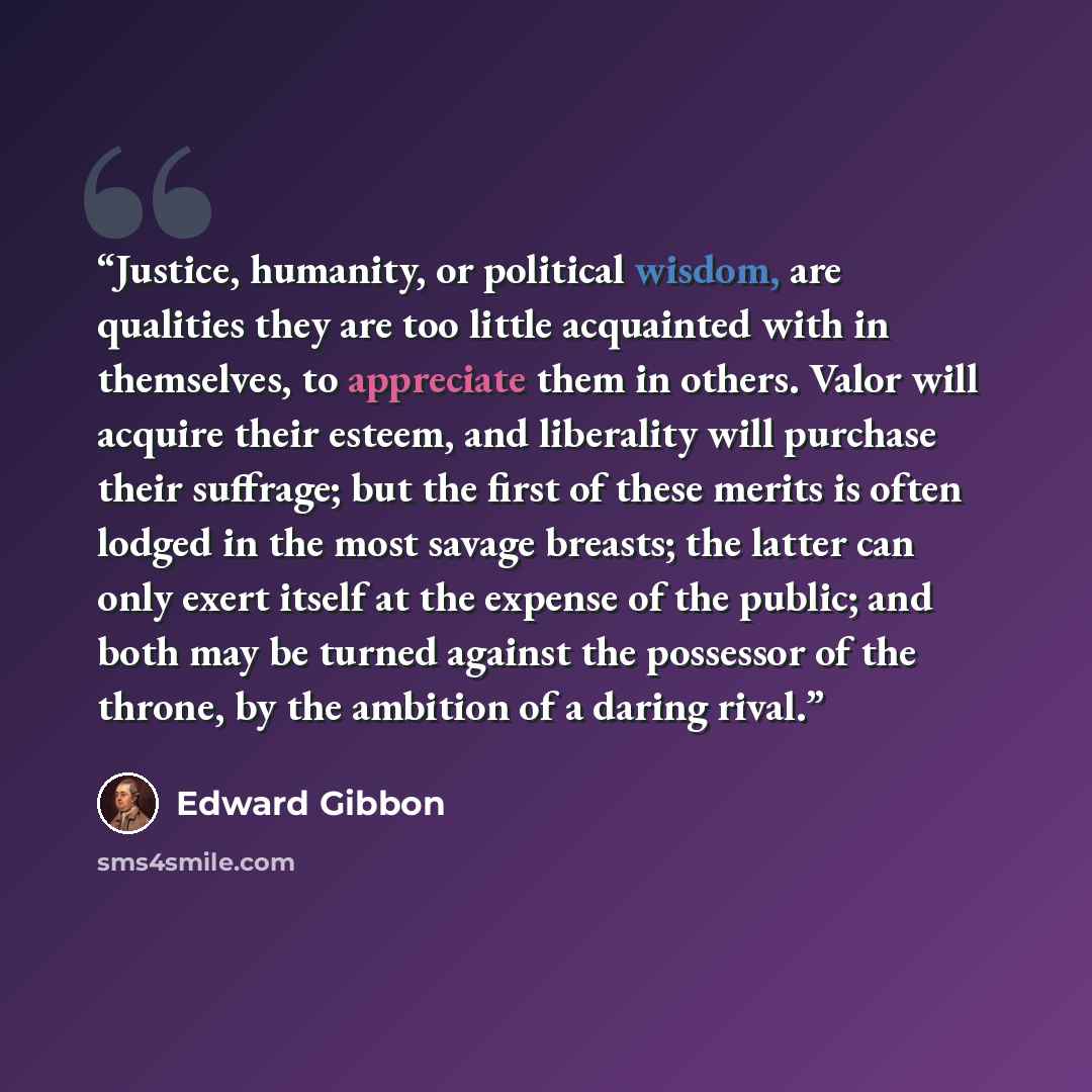 “Justice, humanity, or political wisdom, are qualities they are too little acquainted with in themselves, to appreciate them in others. Valor will acquire their esteem, and liberality will purchase their suffrage; but the first of these merits is often lodged in the most savage breasts; the latter…” quote by Edward Gibbon