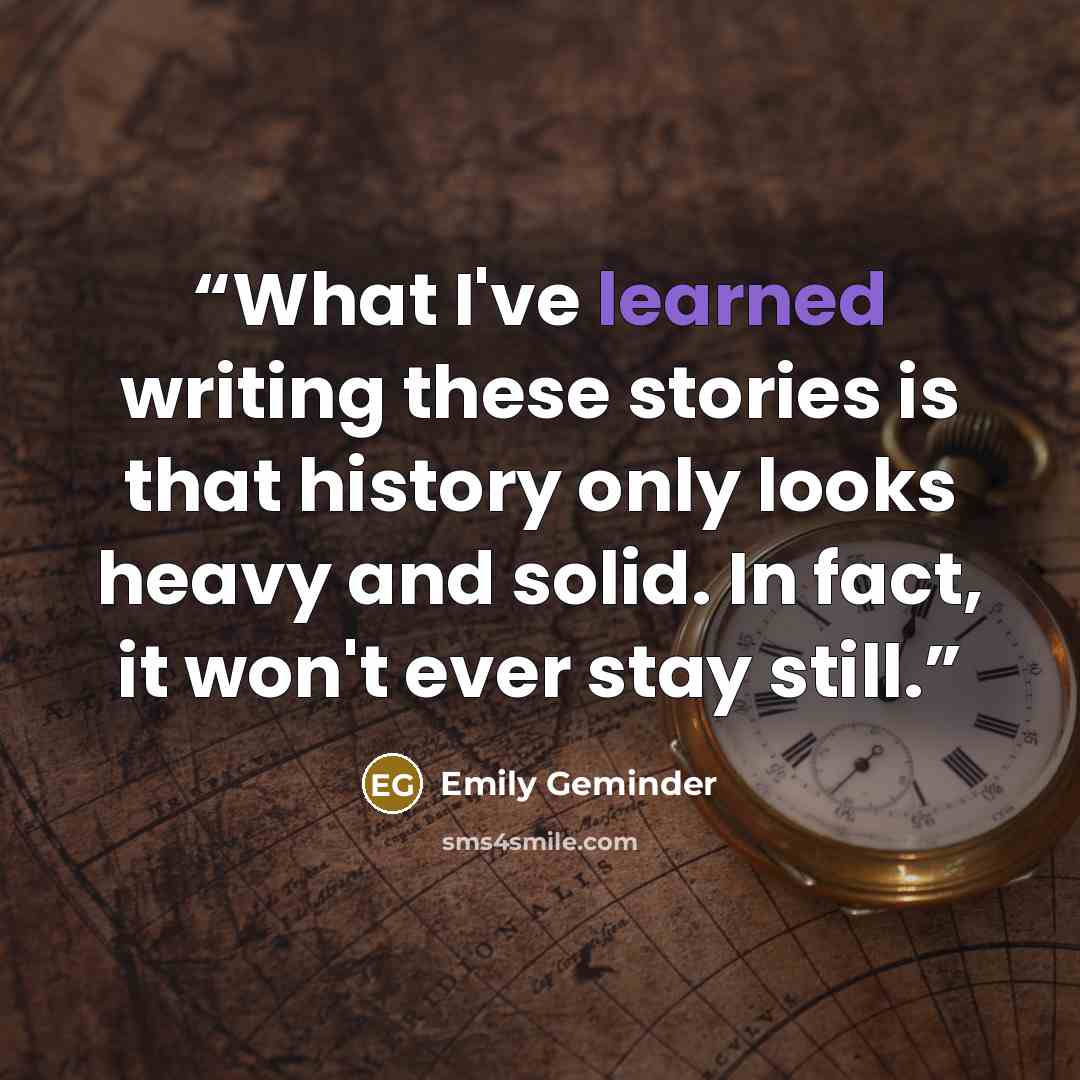 “What I've learned writing these stories is that history only looks heavy and solid. In fact, it won't ever stay still.” quote by Emily Geminder