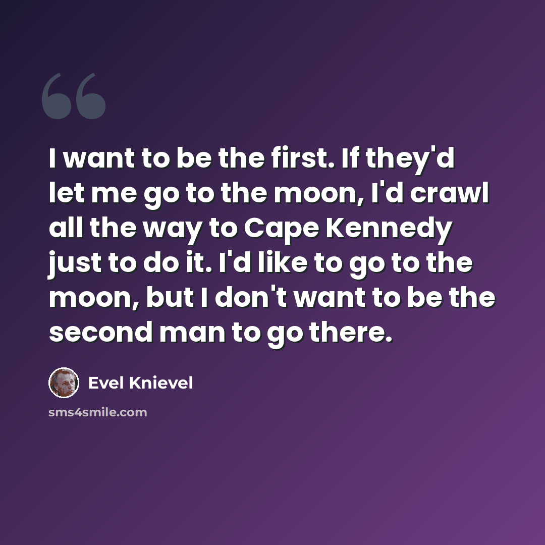 “I want to be the first. If they'd let me go to the moon, I'd crawl all the way to Cape Kennedy just to do it. I'd like to go to the moon, but I don't want to be the second man to go there.” quote by Evel Knievel