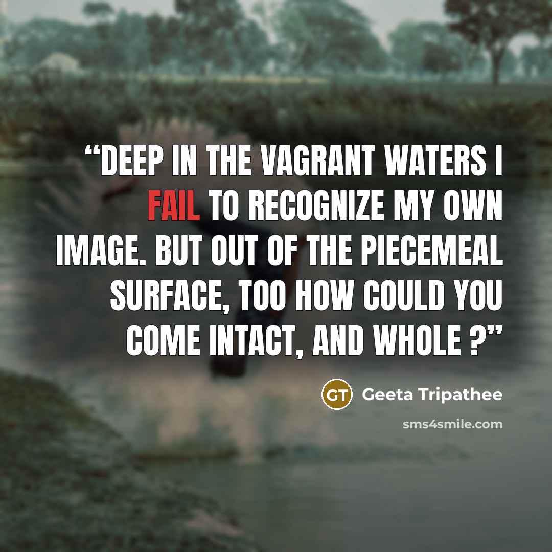 “Deep in the vagrant waters I fail to recognize my own image. but out of the piecemeal surface, too how could you come intact, and whole ?” quote by Geeta Tripathee