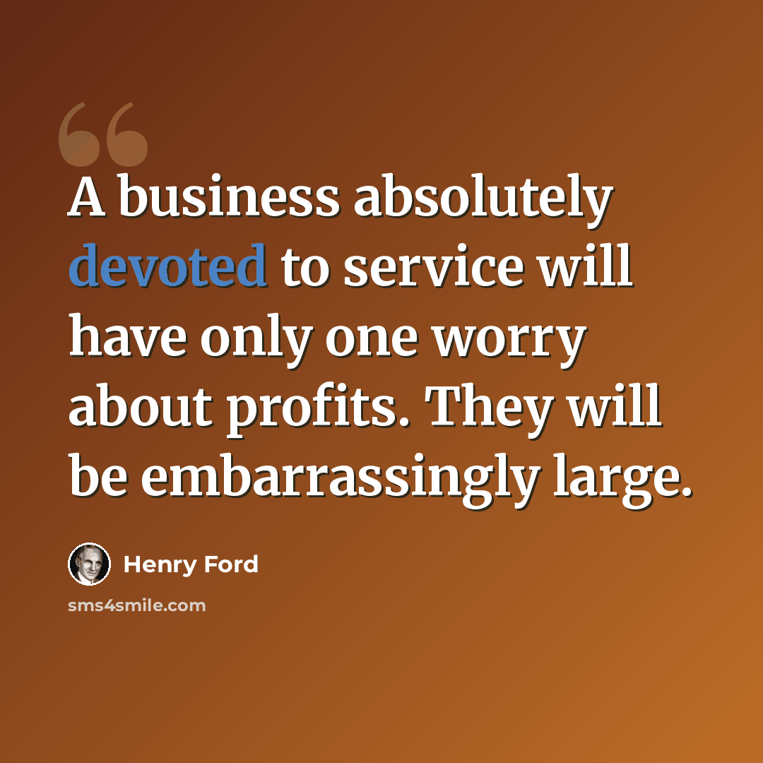 “A business absolutely devoted to service will have only one worry about profits. They will be embarrassingly large.” quote by Henry Ford