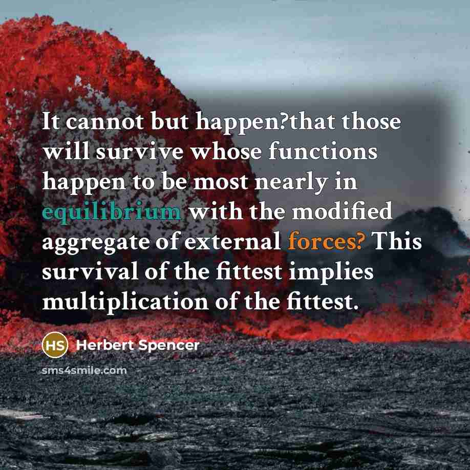 “It cannot but happen?that those will survive whose functions happen to be most nearly in equilibrium with the modified aggregate of external forces? This survival of the fittest implies multiplication of the fittest.” quote by Herbert Spencer