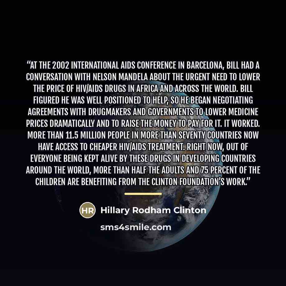 “At the 2002 International AIDS Conference in Barcelona, Bill had a conversation with Nelson Mandela about the urgent need to lower the price of HIV/AIDS drugs in Africa and across the world. Bill figured he was well positioned to help, so he began negotiating agreements with drugmakers and…” quote by Hillary Rodham Clinton