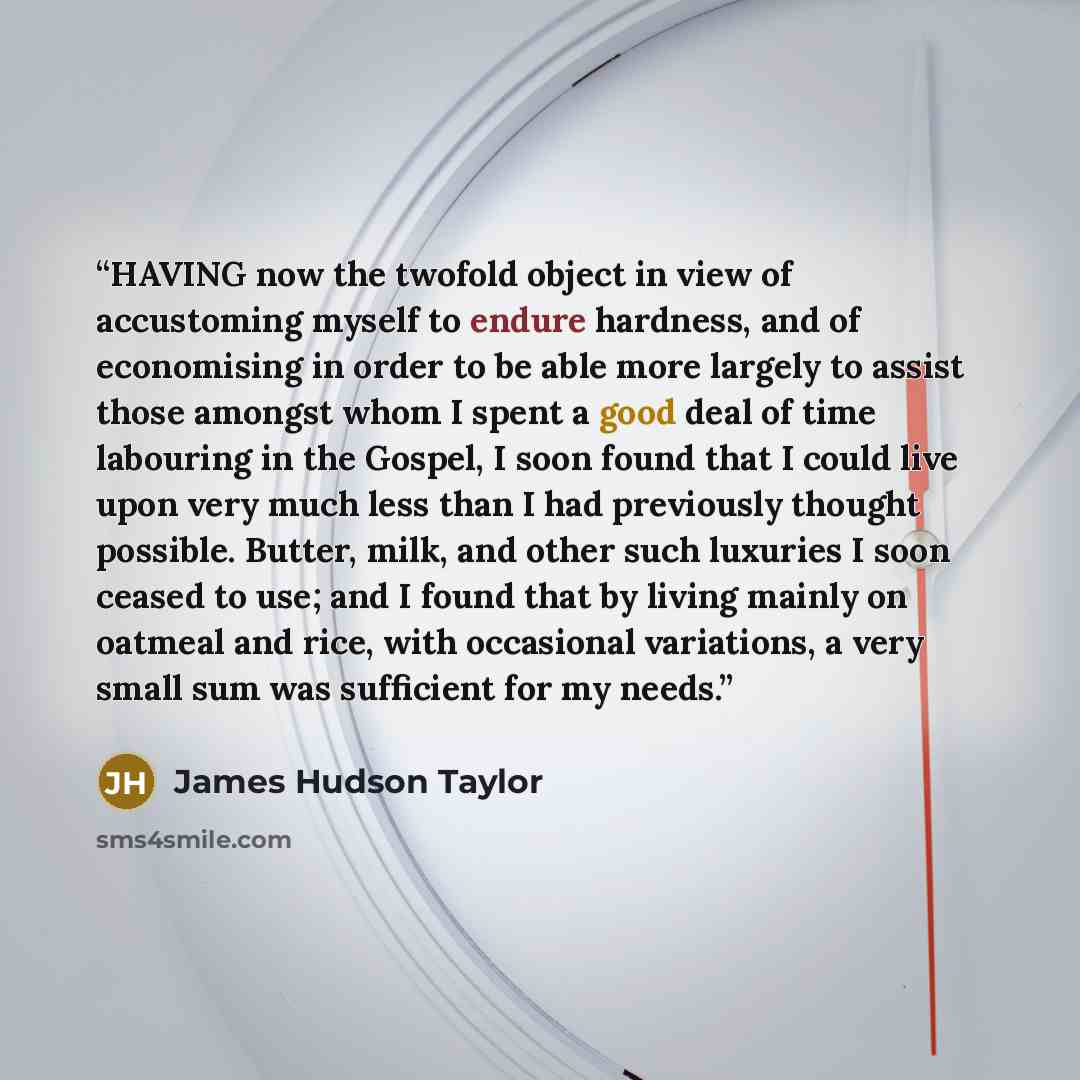 “HAVING now the twofold object in view of accustoming myself to endure hardness, and of economising in order to be able more largely to assist those amongst whom I spent a good deal of time labouring in the Gospel, I soon found that I could live upon very much less than I had previously thought…” quote by James Hudson Taylor