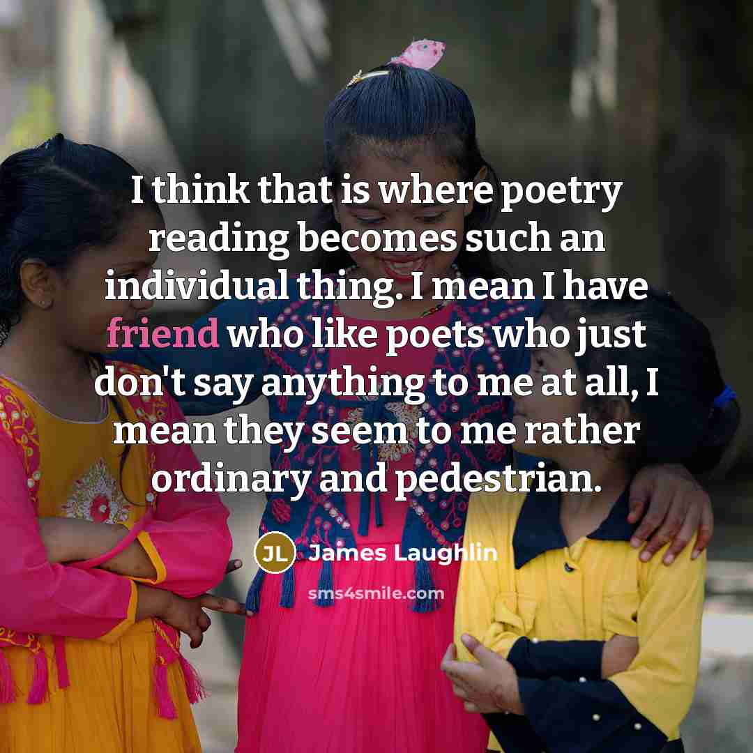 “I think that is where poetry reading becomes such an individual thing. I mean I have friend who like poets who just don't say anything to me at all, I mean they seem to me rather ordinary and pedestrian.” quote by James Laughlin