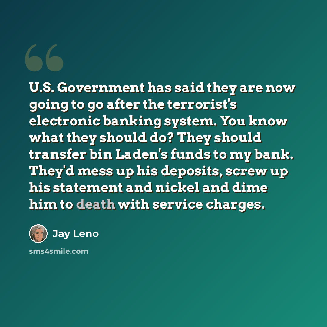 “U.S. Government has said they are now going to go after the terrorist's electronic banking system. You know what they should do? They should transfer bin Laden's funds to my bank. They'd mess up his deposits, screw up his statement and nickel and dime him to death with service charges.” quote by Jay Leno