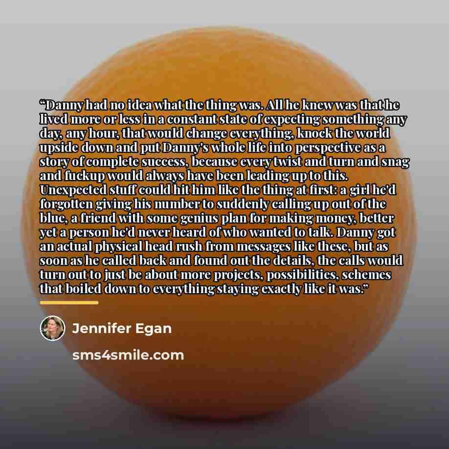 “Danny had no idea what the thing was. All he knew was that he lived more or less in a constant state of expecting something any day, any hour, that would change everything, knock the world upside down and put Danny's whole life into perspective as a story of complete success, because every twist…” quote by Jennifer Egan