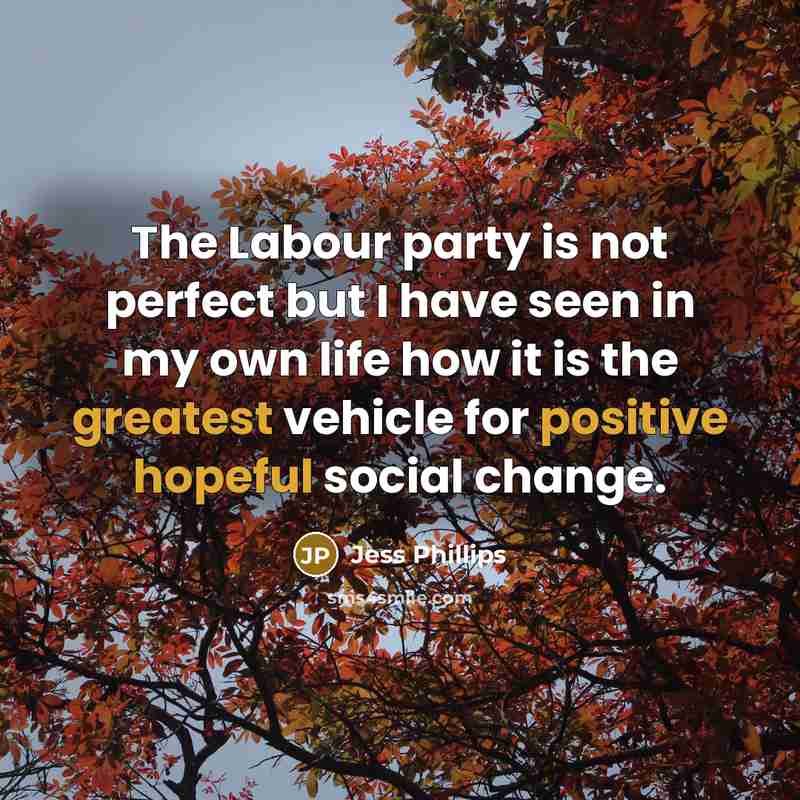 “The Labour party is not perfect but I have seen in my own life how it is the greatest vehicle for positive hopeful social change.” quote by Jess Phillips