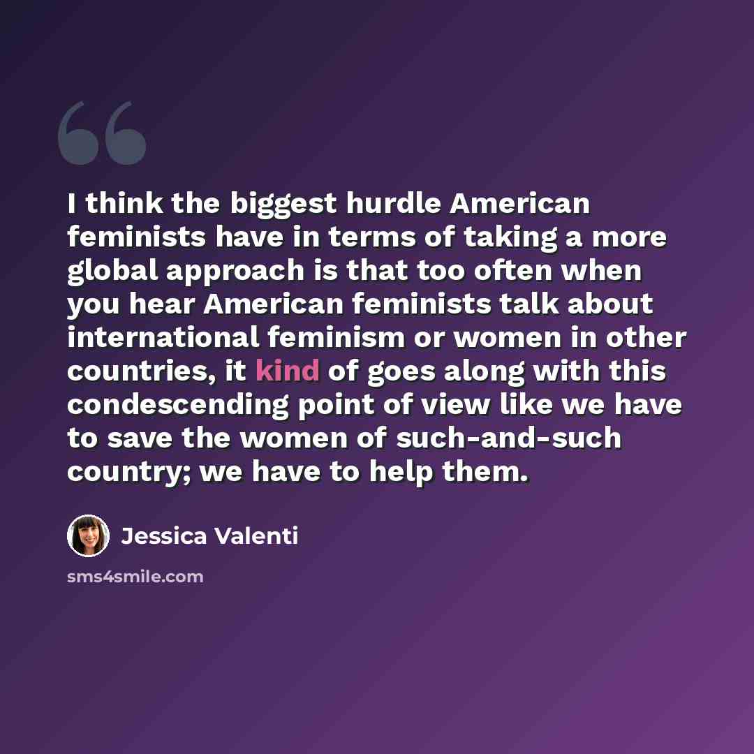 “I think the biggest hurdle American feminists have in terms of taking a more global approach is that too often when you hear American feminists talk about international feminism or women in other countries, it kind of goes along with this condescending point of view like we have to save the women…” quote by Jessica Valenti