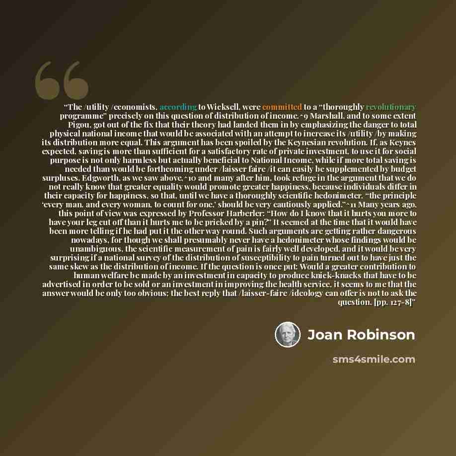 “The /utility /economists, according to Wicksell, were committed to a “thoroughly revolutionary programme” precisely on this question of distribution of income.^9 Marshall, and to some extent Pigou, got out of the fix that their theory had landed them in by emphasizing the danger to total physical…” quote by Joan Robinson