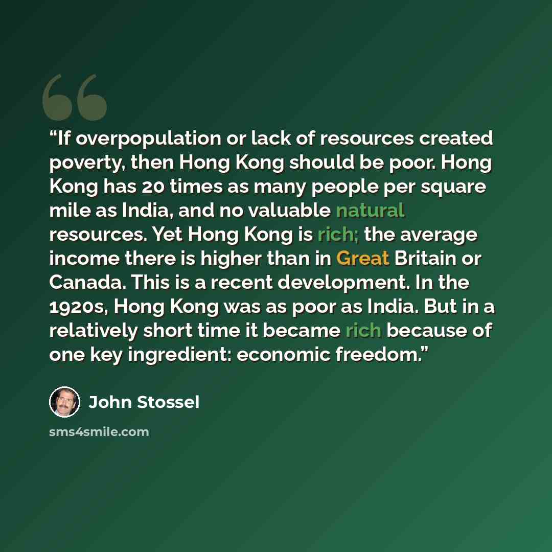 “If overpopulation or lack of resources created poverty, then Hong Kong should be poor. Hong Kong has 20 times as many people per square mile as India, and no valuable natural resources. Yet Hong Kong is rich; the average income there is higher than in Great Britain or Canada. This is a recent…” quote by John Stossel