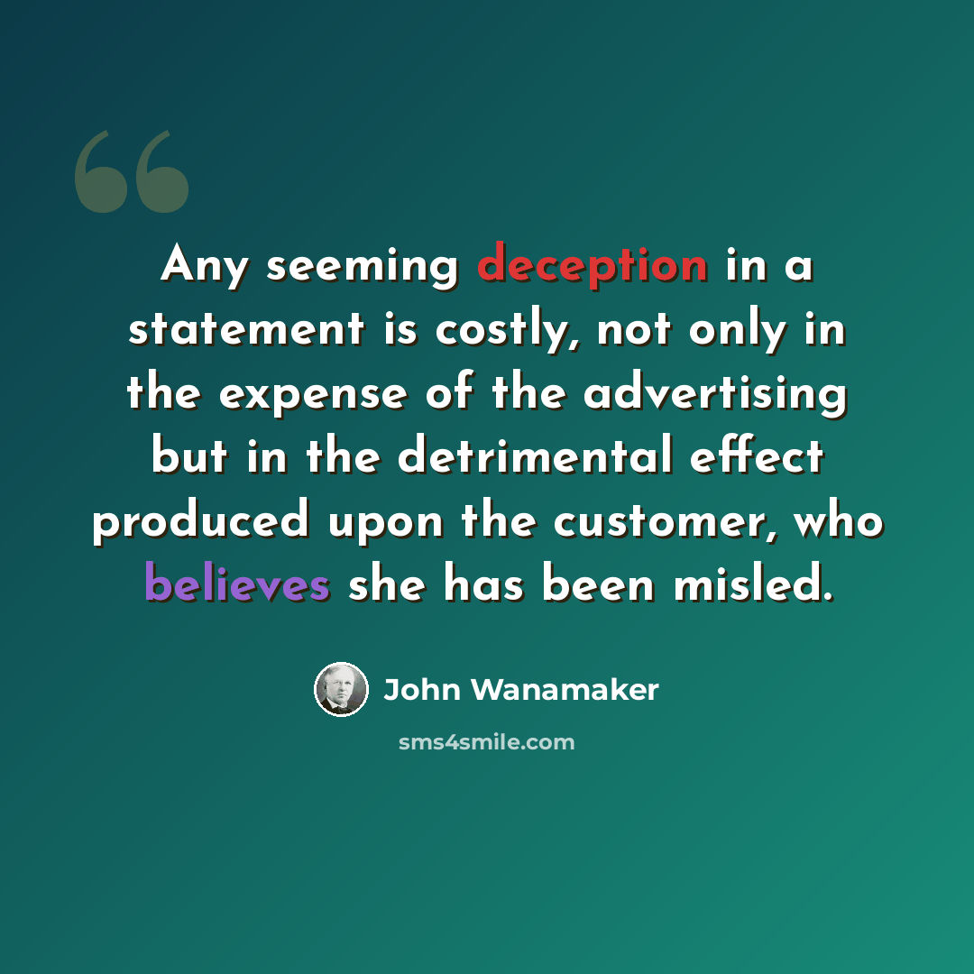 “Any seeming deception in a statement is costly, not only in the expense of the advertising but in the detrimental effect produced upon the customer, who believes she has been misled.” quote by John Wanamaker