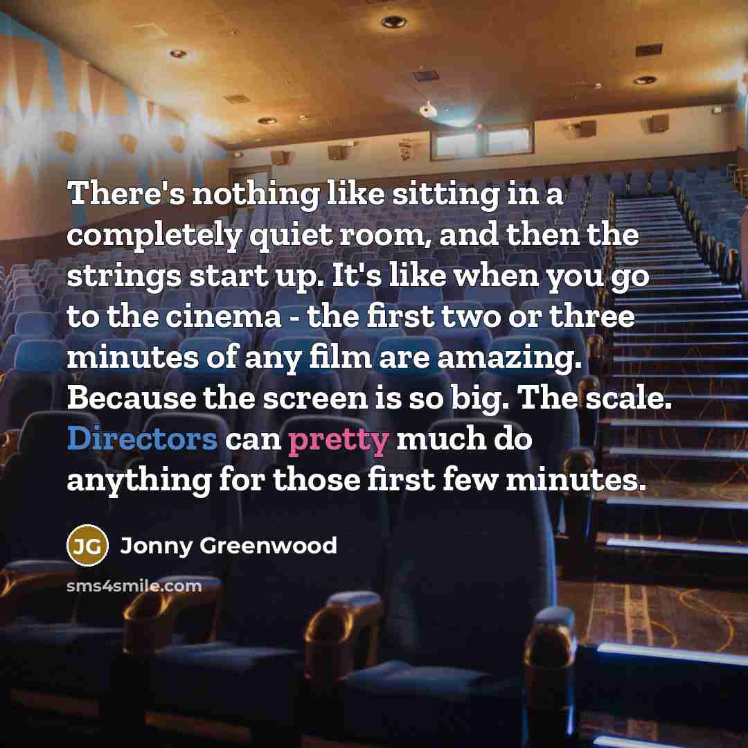 “There's nothing like sitting in a completely quiet room, and then the strings start up. It's like when you go to the cinema - the first two or three minutes of any film are amazing. Because the screen is so big. The scale. Directors can pretty much do anything for those first few minutes.” quote by Jonny Greenwood