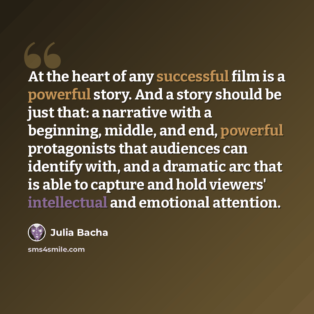 “At the heart of any successful film is a powerful story. And a story should be just that: a narrative with a beginning, middle, and end, powerful protagonists that audiences can identify with, and a dramatic arc that is able to capture and hold viewers' intellectual and emotional attention.” quote by Julia Bacha