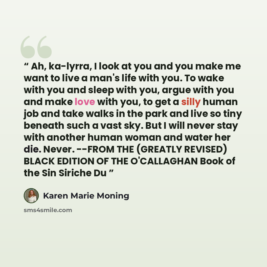 “Ah, ka-lyrra, I look at you and you make me want to live a man's life with you. To wake with you and sleep with you, argue with you and make love with you, to get a silly human job and take walks in the park and live so tiny beneath such a vast sky. But I will never stay with another human woman…” quote by Karen Marie Moning