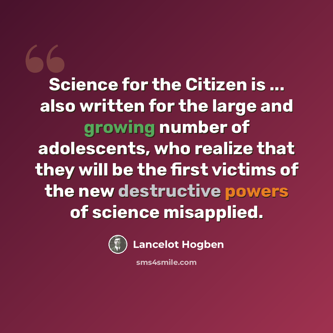 “Science for the Citizen is ... also written for the large and growing number of adolescents, who realize that they will be the first victims of the new destructive powers of science misapplied.” quote by Lancelot Hogben