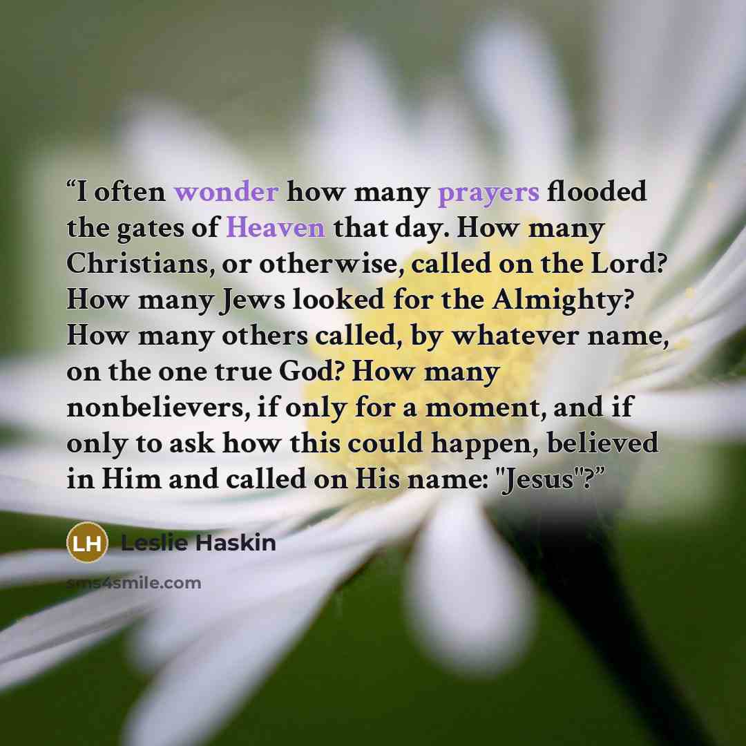 “I often wonder how many prayers flooded the gates of Heaven that day. How many Christians, or otherwise, called on the Lord? How many Jews looked for the Almighty? How many others called, by whatever name, on the one true God? How many nonbelievers, if only for a moment, and if only to ask how…” quote by Leslie Haskin