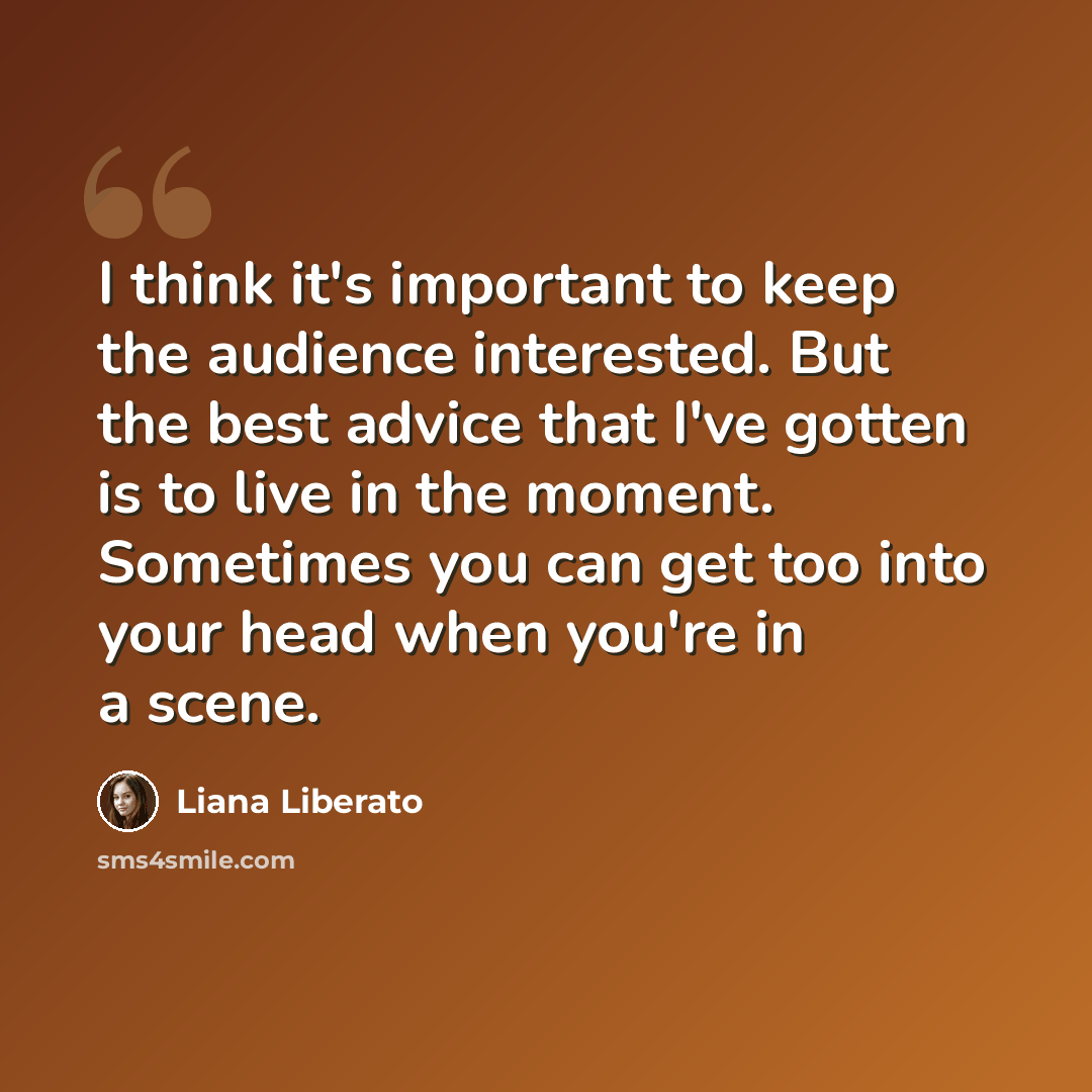“I think it's important to keep the audience interested. But the best advice that I've gotten is to live in the moment. Sometimes you can get too into your head when you're in a scene.” quote by Liana Liberato