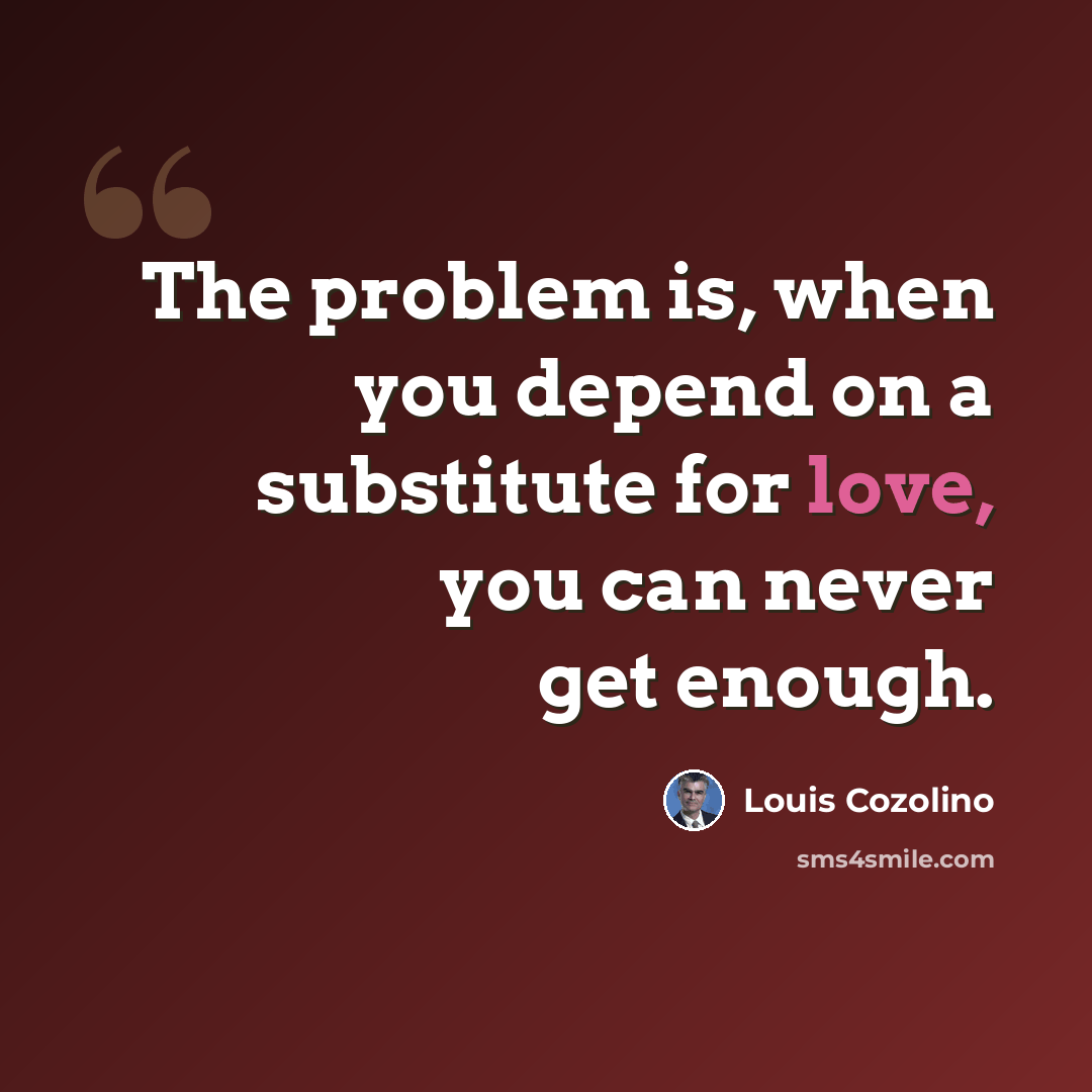 “The problem is, when you depend on a substitute for love, you can never get enough.” quote by Louis Cozolino