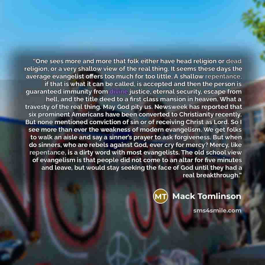 “One sees more and more that folk either have head religion or dead religion, or a very shallow view of the real thing. It seems these days the average evangelist offers too much for too little. A shallow repentance, if that is what it can be called, is accepted and then the person is guaranteed…” quote by Mack Tomlinson